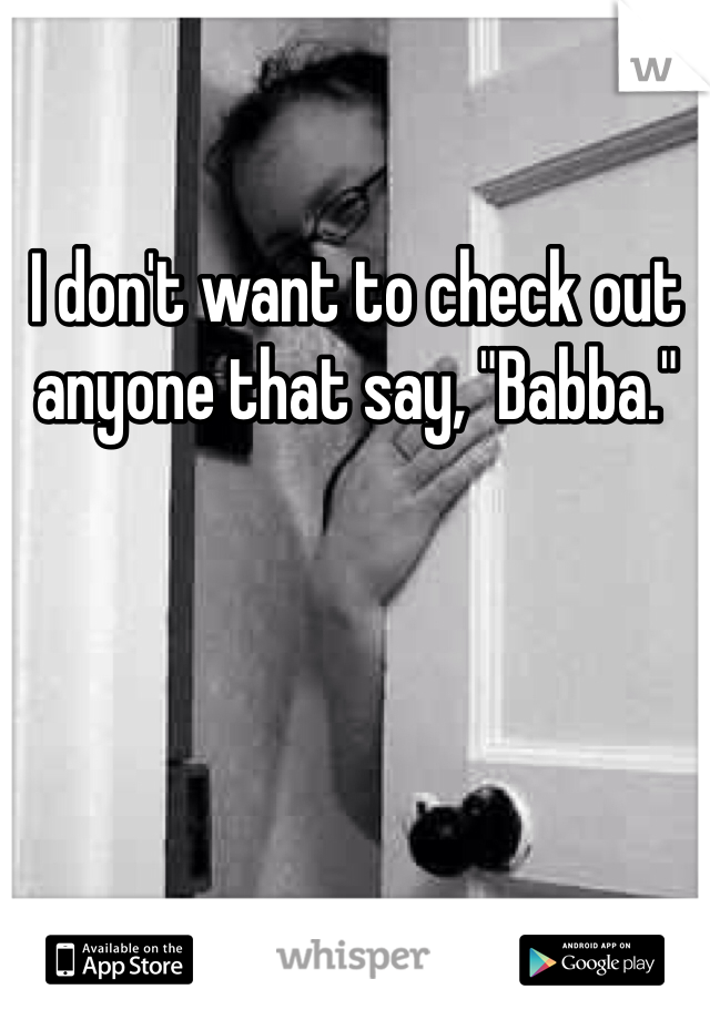I don't want to check out anyone that say, "Babba."