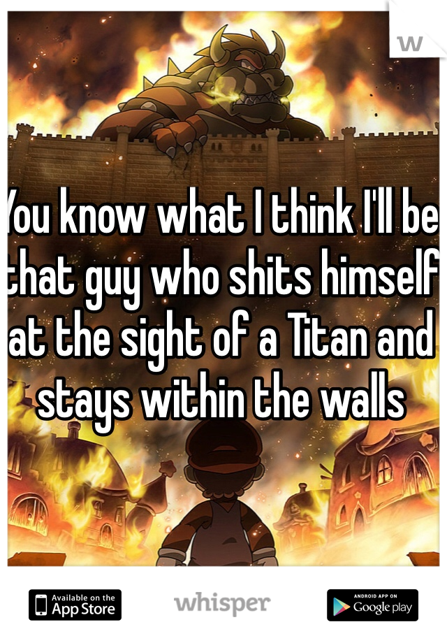 You know what I think I'll be that guy who shits himself at the sight of a Titan and stays within the walls 