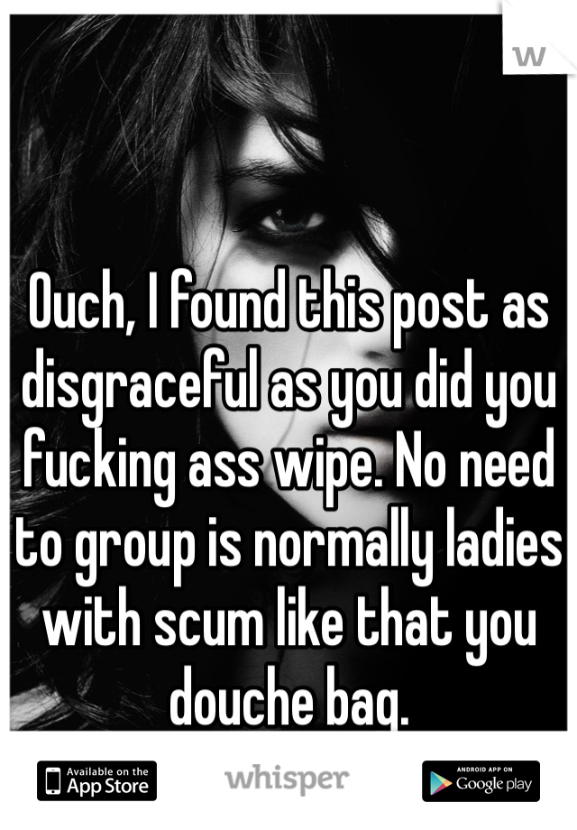 Ouch, I found this post as disgraceful as you did you fucking ass wipe. No need to group is normally ladies with scum like that you douche bag.