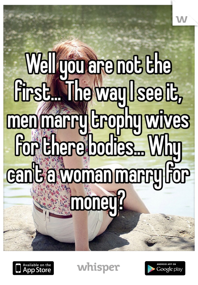 Well you are not the first... The way I see it, men marry trophy wives for there bodies... Why can't a woman marry for money?