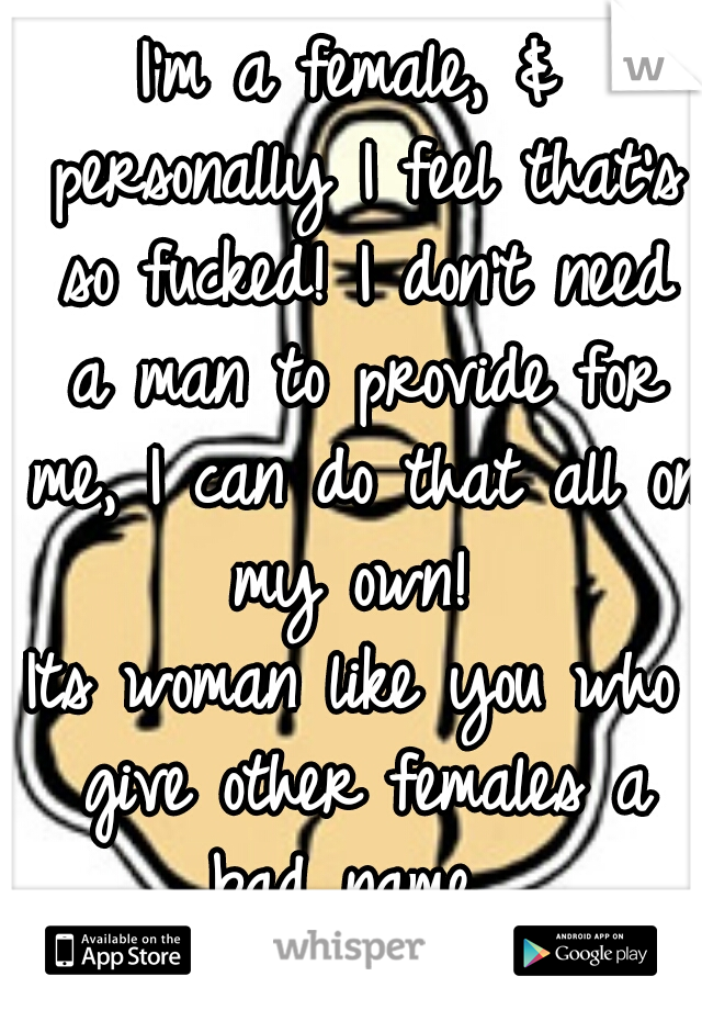 I'm a female, & personally I feel that's so fucked! I don't need a man to provide for me, I can do that all on my own! 
Its woman like you who give other females a bad name. 
