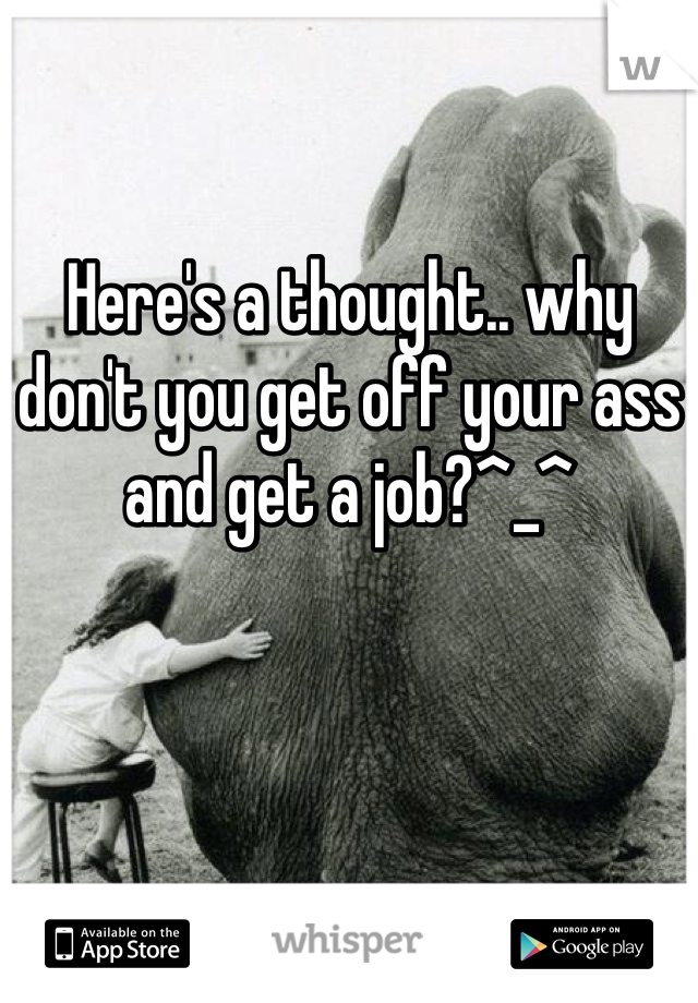 Here's a thought.. why don't you get off your ass and get a job?^_^