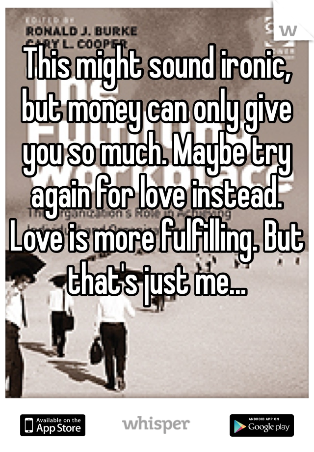 
This might sound ironic, but money can only give you so much. Maybe try again for love instead. Love is more fulfilling. But that's just me...