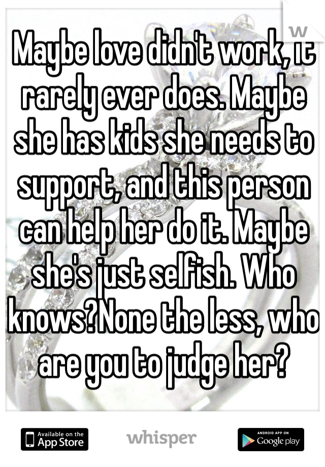 Maybe love didn't work, it rarely ever does. Maybe she has kids she needs to support, and this person can help her do it. Maybe she's just selfish. Who knows?None the less, who are you to judge her?