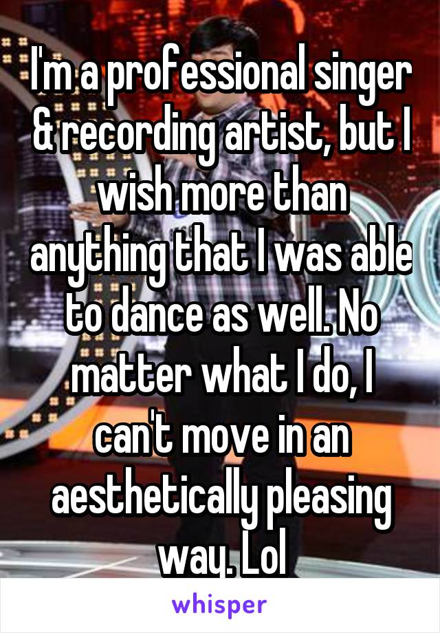 I'm a professional singer & recording artist, but I wish more than anything that I was able to dance as well. No matter what I do, I can't move in an aesthetically pleasing way. Lol