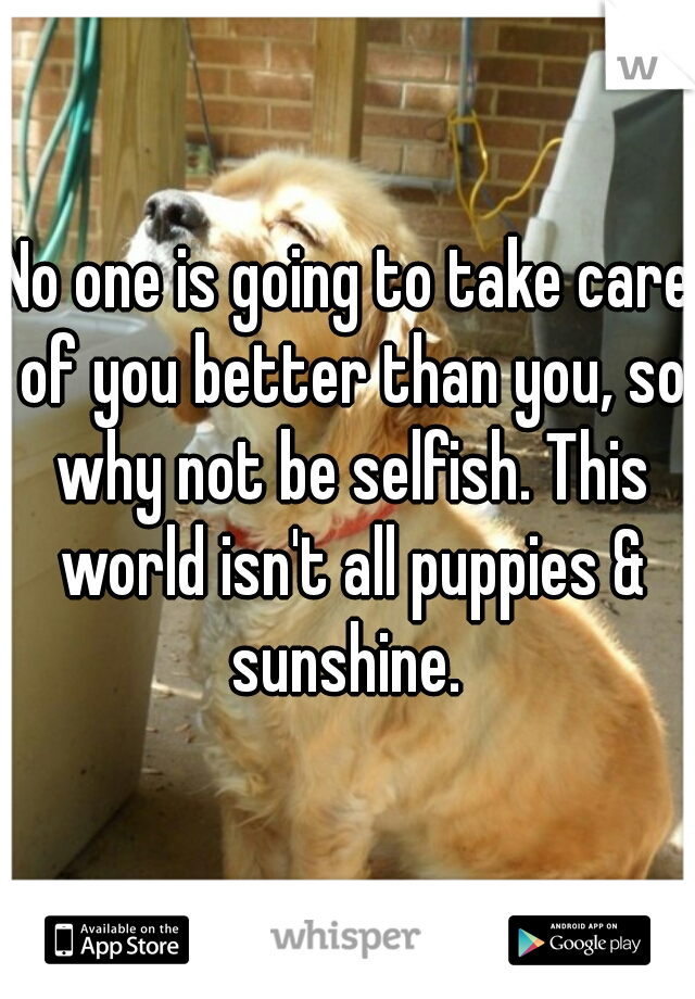 No one is going to take care of you better than you, so why not be selfish. This world isn't all puppies & sunshine. 