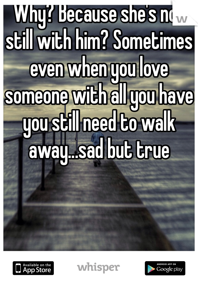 Why? Because she's not still with him? Sometimes even when you love someone with all you have you still need to walk away...sad but true