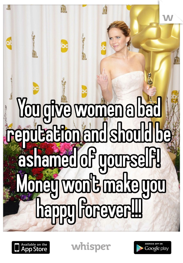 You give women a bad reputation and should be ashamed of yourself! 
 Money won't make you happy forever!!!