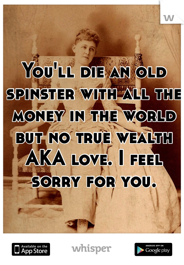 You'll die an old spinster with all the money in the world but no true wealth AKA love. I feel sorry for you. 