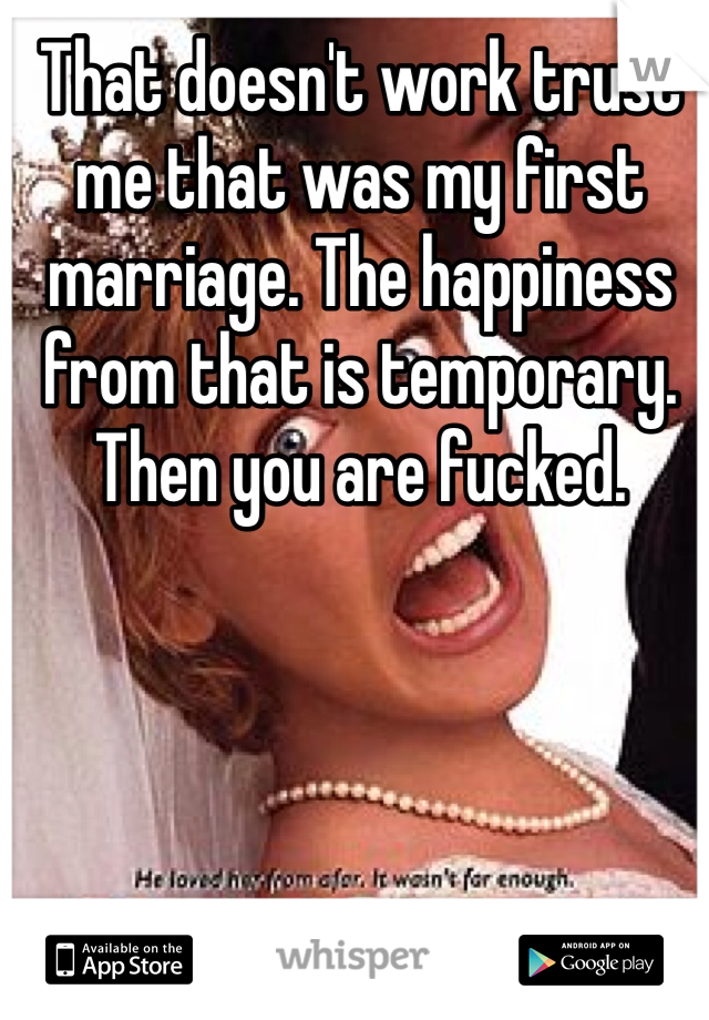 That doesn't work trust me that was my first marriage. The happiness from that is temporary. Then you are fucked. 