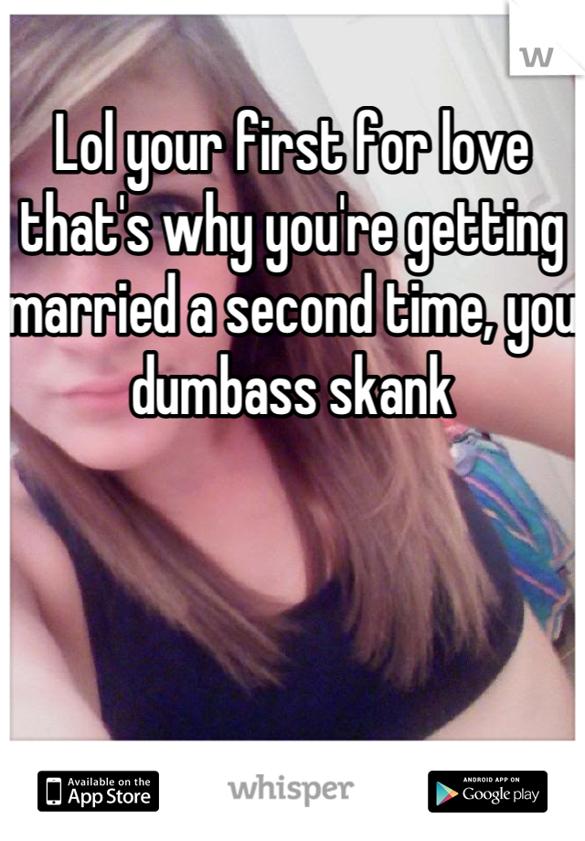 Lol your first for love that's why you're getting married a second time, you dumbass skank