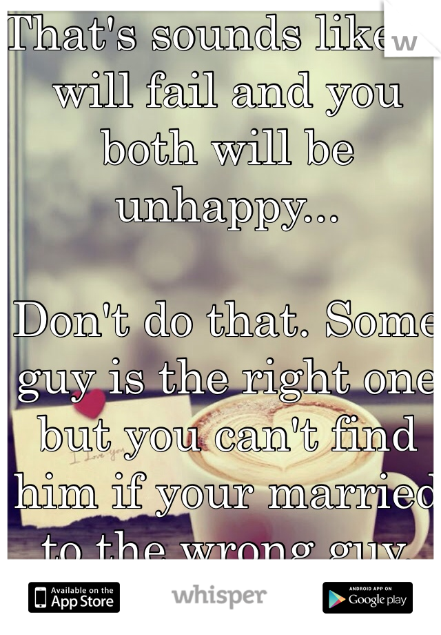 That's sounds like it will fail and you both will be unhappy...

Don't do that. Some guy is the right one but you can't find him if your married to the wrong guy.