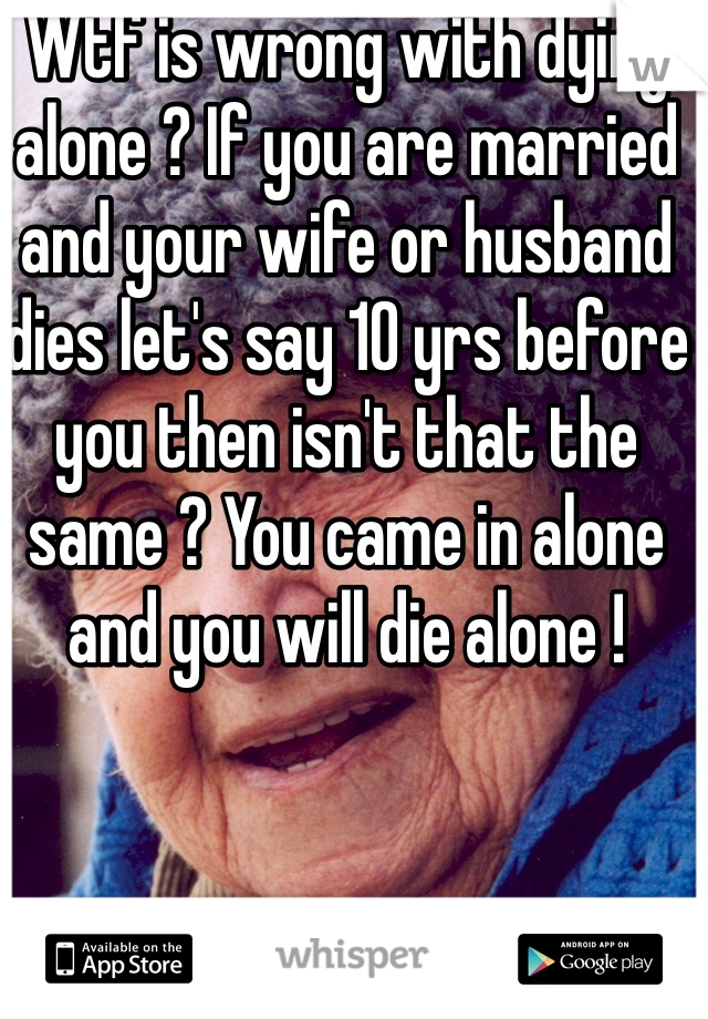 Wtf is wrong with dying alone ? If you are married and your wife or husband dies let's say 10 yrs before you then isn't that the same ? You came in alone and you will die alone !