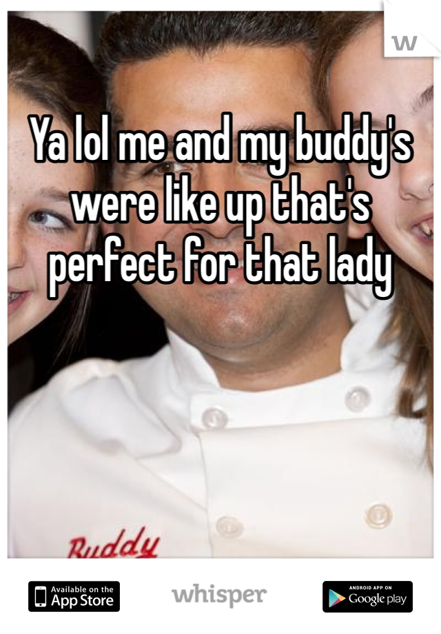 Ya lol me and my buddy's were like up that's perfect for that lady