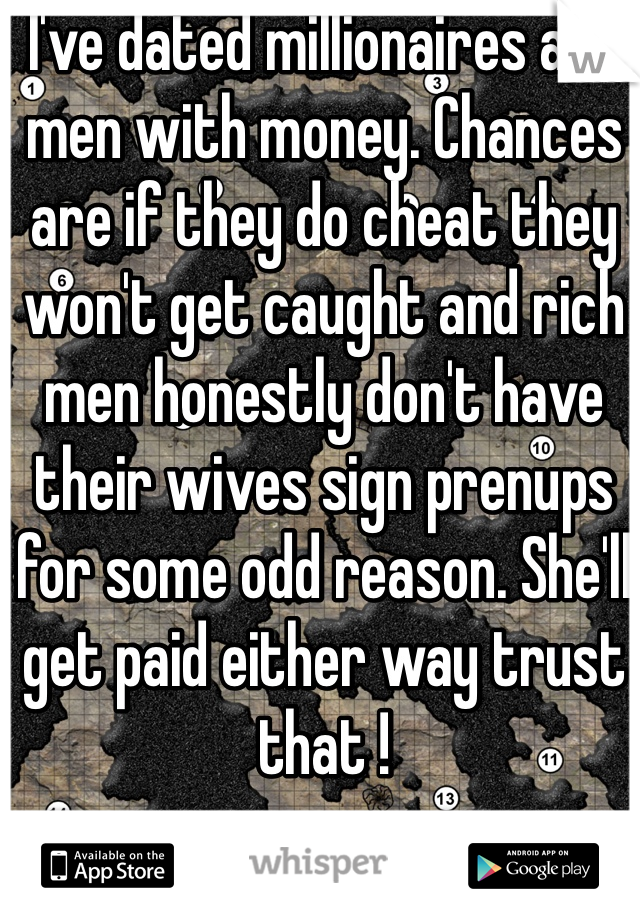 I've dated millionaires and men with money. Chances are if they do cheat they won't get caught and rich men honestly don't have their wives sign prenups for some odd reason. She'll get paid either way trust that !