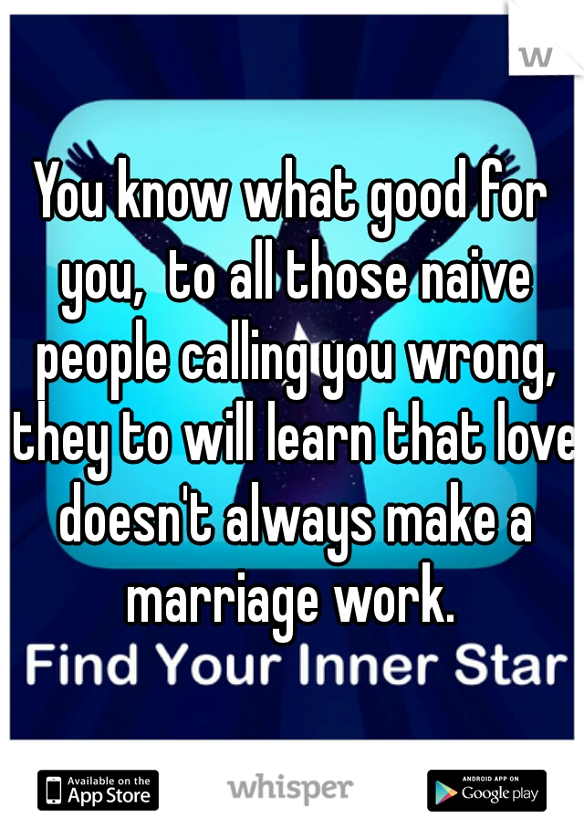 You know what good for you,  to all those naive people calling you wrong, they to will learn that love doesn't always make a marriage work. 