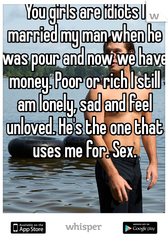 You girls are idiots I married my man when he was pour and now we have money. Poor or rich I still am lonely, sad and feel unloved. He's the one that uses me for. Sex.