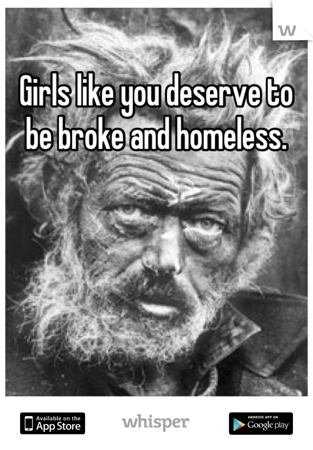 Girls like you deserve to be broke and homeless.