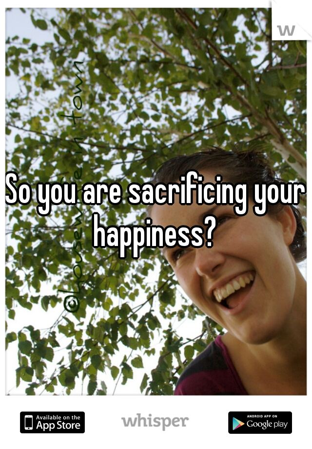 So you are sacrificing your happiness? 