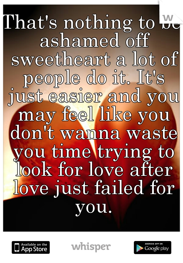 That's nothing to be ashamed off sweetheart a lot of people do it. It's just easier and you may feel like you don't wanna waste you time trying to look for love after love just failed for you.