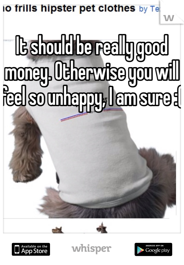 It should be really good money. Otherwise you will feel so unhappy, I am sure :( 