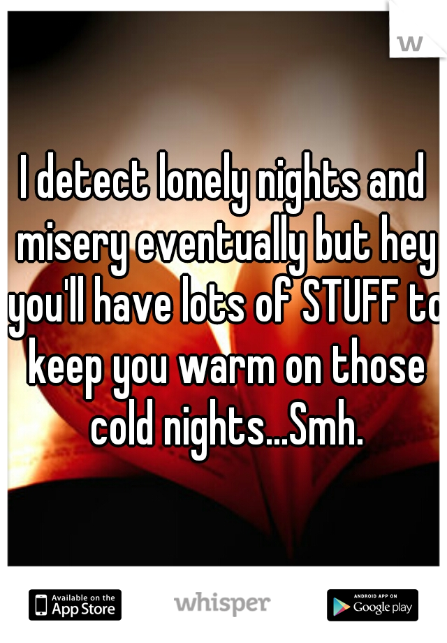 I detect lonely nights and misery eventually but hey you'll have lots of STUFF to keep you warm on those cold nights...Smh.