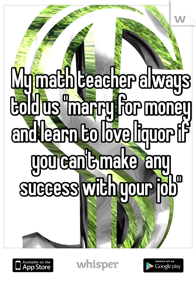 My math teacher always told us "marry for money and learn to love liquor if you can't make  any success with your job" 