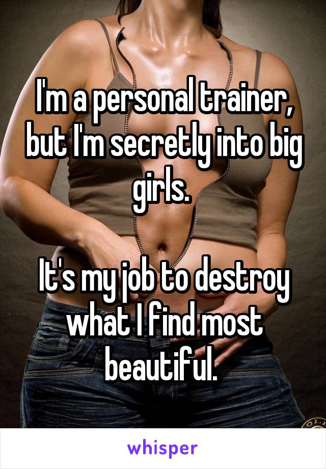 I'm a personal trainer, but I'm secretly into big girls. 

It's my job to destroy what I find most beautiful. 