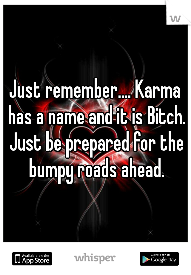 Just remember.... Karma has a name and it is Bitch. Just be prepared for the bumpy roads ahead.