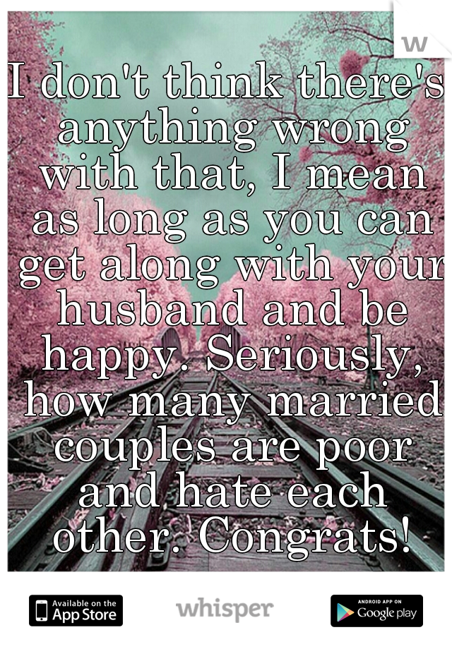 I don't think there's anything wrong with that, I mean as long as you can get along with your husband and be happy. Seriously, how many married couples are poor and hate each other. Congrats!
