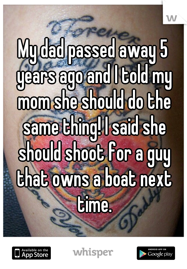 My dad passed away 5 years ago and I told my mom she should do the same thing! I said she should shoot for a guy that owns a boat next time.