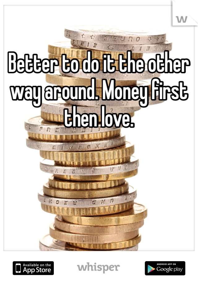 Better to do it the other way around. Money first then love. 