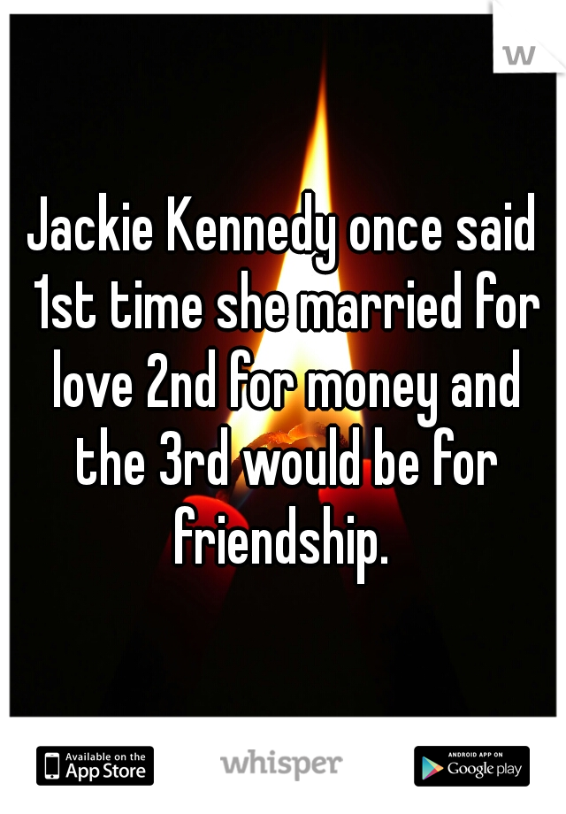 Jackie Kennedy once said 1st time she married for love 2nd for money and the 3rd would be for friendship. 