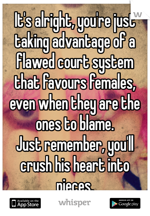 It's alright, you're just taking advantage of a flawed court system that favours females, even when they are the ones to blame. 
Just remember, you'll crush his heart into pieces. 