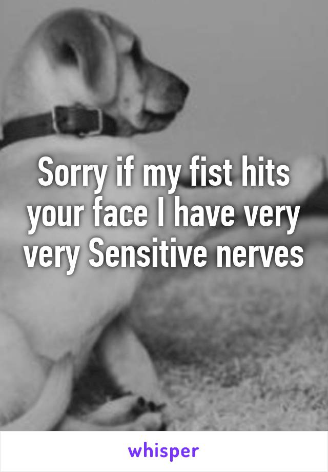 Sorry if my fist hits your face I have very very Sensitive nerves 