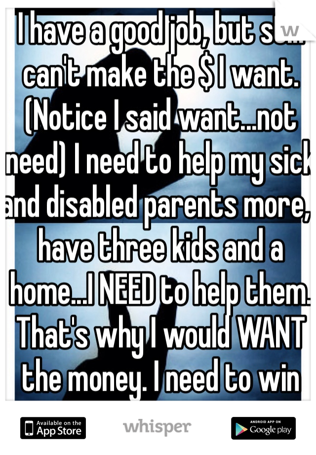 I have a good job, but still can't make the $ I want. (Notice I said want...not need) I need to help my sick and disabled parents more, I have three kids and a home...I NEED to help them. That's why I would WANT the money. I need to win the lottery
