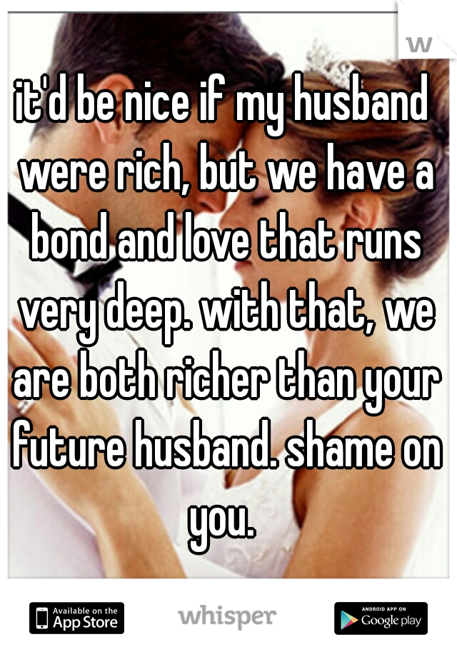 it'd be nice if my husband were rich, but we have a bond and love that runs very deep. with that, we are both richer than your future husband. shame on you. 