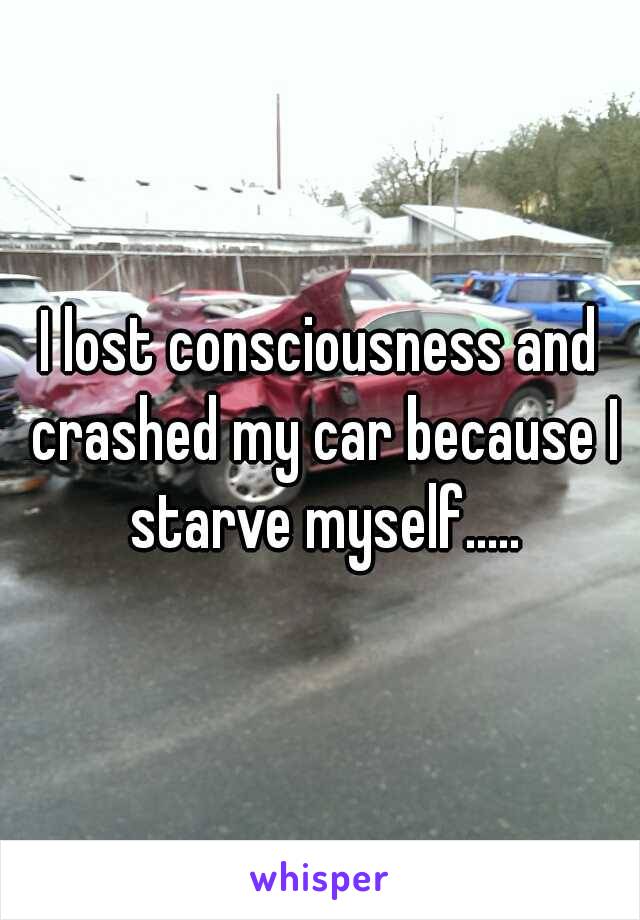 I lost consciousness and crashed my car because I starve myself.....