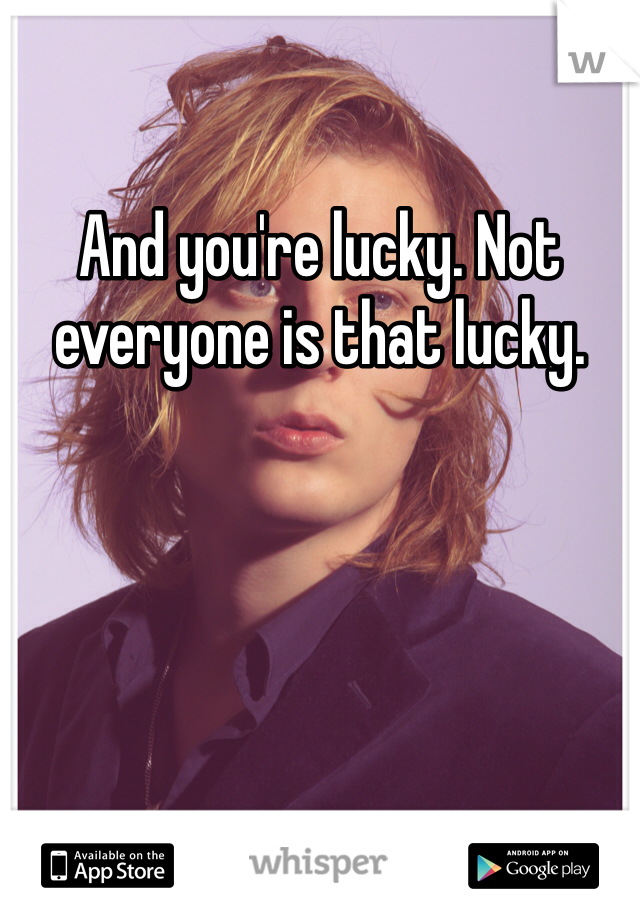 And you're lucky. Not everyone is that lucky.