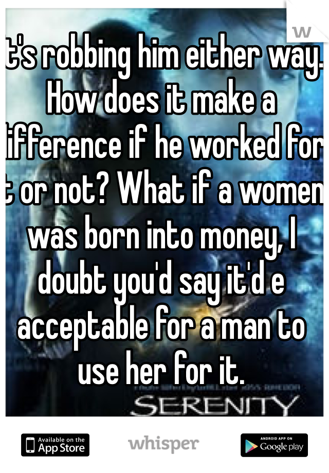 It's robbing him either way. How does it make a difference if he worked for it or not? What if a women was born into money, I doubt you'd say it'd e acceptable for a man to use her for it. 