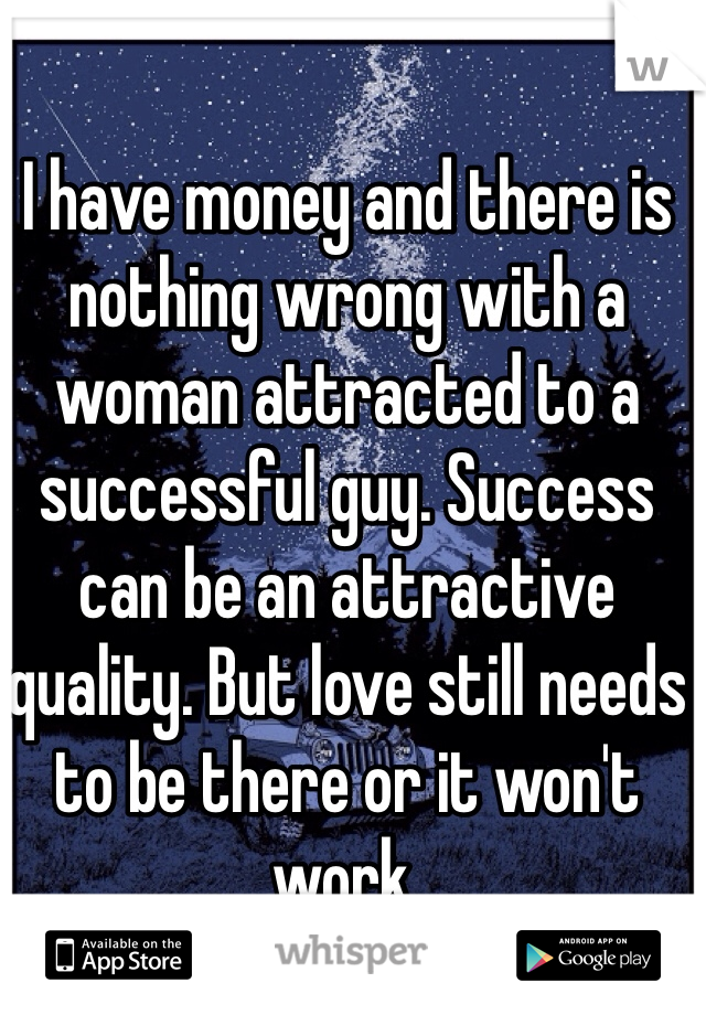 I have money and there is nothing wrong with a woman attracted to a successful guy. Success can be an attractive quality. But love still needs to be there or it won't work.