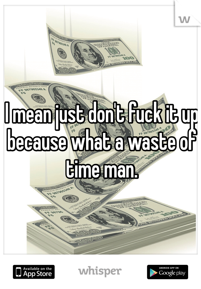 I mean just don't fuck it up because what a waste of time man. 