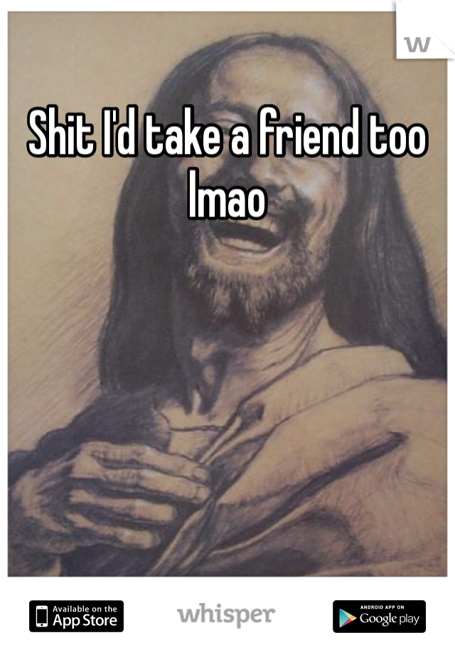 Shit I'd take a friend too lmao