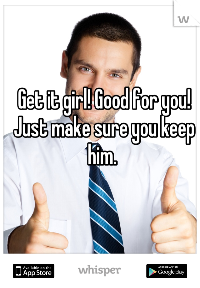 Get it girl! Good for you! Just make sure you keep him. 