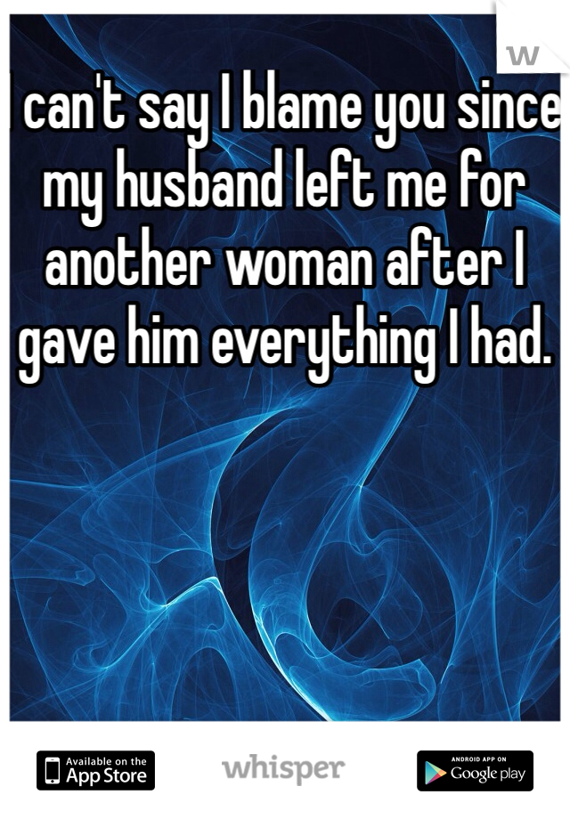I can't say I blame you since my husband left me for another woman after I gave him everything I had. 