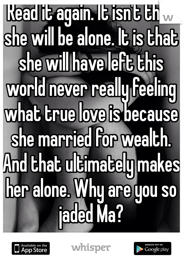 Read it again. It isn't that she will be alone. It is that she will have left this world never really feeling what true love is because she married for wealth. And that ultimately makes her alone. Why are you so jaded Ma?