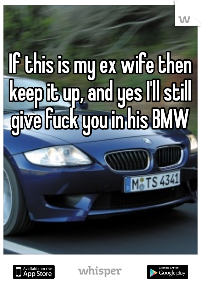 If this is my ex wife then keep it up, and yes I'll still give fuck you in his BMW 