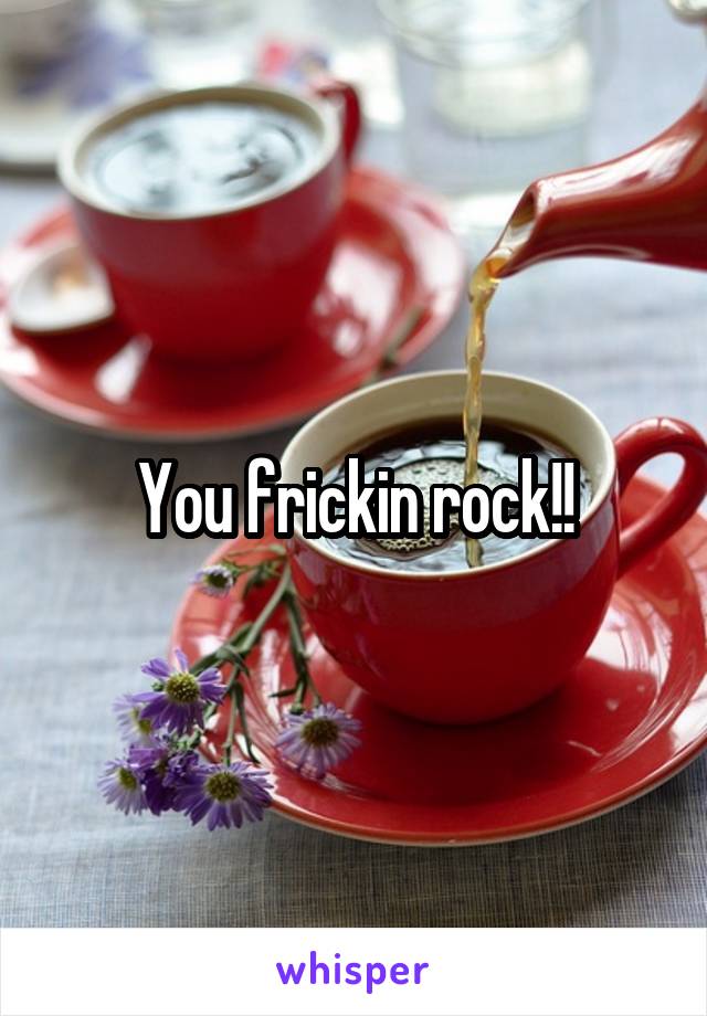 You frickin rock!!