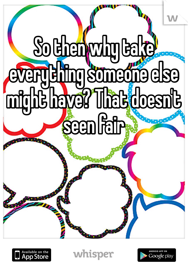 So then why take everything someone else might have? That doesn't seen fair 