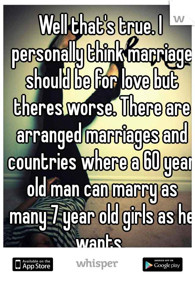 Well that's true. I personally think marriage should be for love but theres worse. There are arranged marriages and countries where a 60 year old man can marry as many 7 year old girls as he wants. 